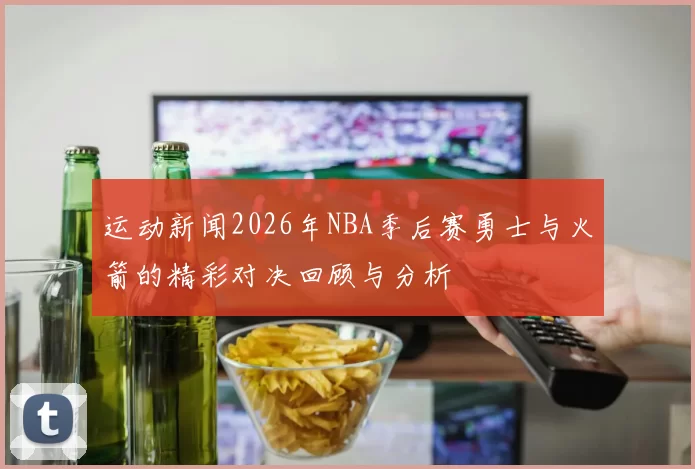 运动新闻2026年NBA季后赛勇士与火箭的精彩对决回顾与分析