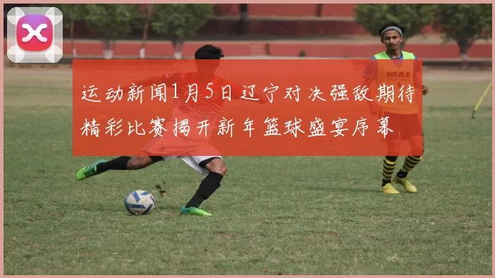运动新闻1月5日辽宁对决强敌期待精彩比赛揭开新年篮球盛宴序幕