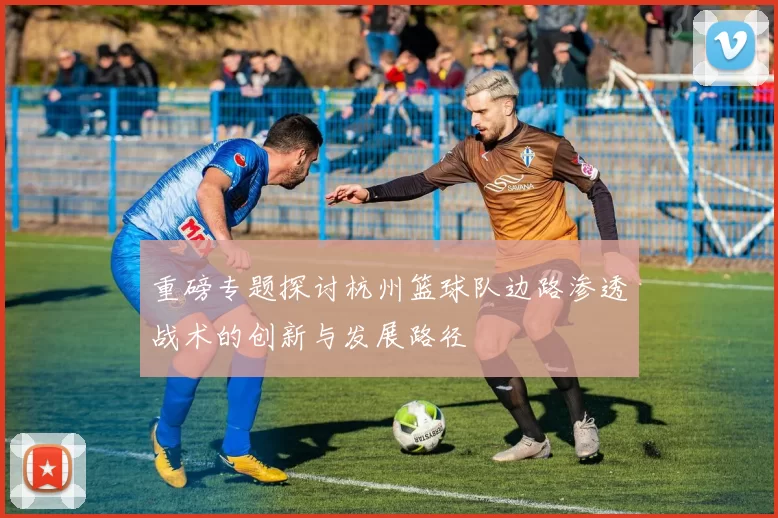 重磅专题探讨杭州篮球队边路渗透战术的创新与发展路径