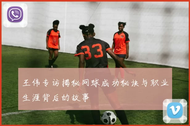 王伟专访揭秘网球成功秘诀与职业生涯背后的故事