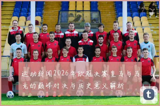 运动新闻2026年欧冠决赛皇马与马竞的巅峰对决与历史意义解析