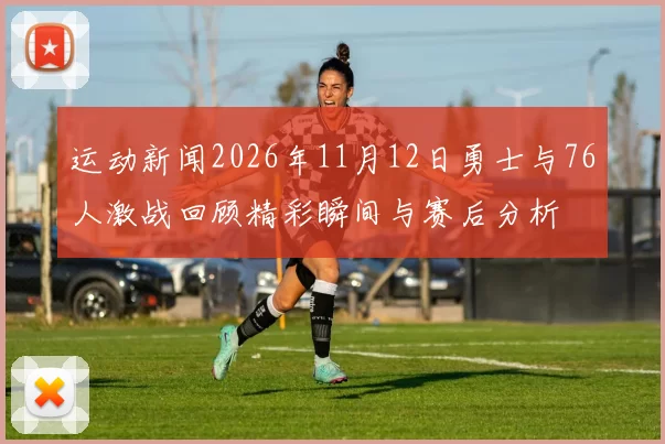 运动新闻2026年11月12日勇士与76人激战回顾精彩瞬间与赛后分析